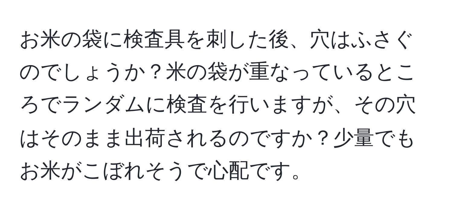 お米の袋に検査具を刺した後、穴はふさぐのでしょうか？米の袋が重なっているところでランダムに検査を行いますが、その穴はそのまま出荷されるのですか？少量でもお米がこぼれそうで心配です。