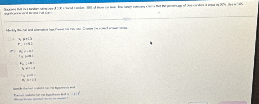 Suppose that in a random selection of 100 colored candies, 20% of them are blue. The candy company claims that the percentage of blue candies is equal to 30%. Use a 0.05
significance level to test that claim.
ldentify the null and alternative hypotheses for this test. Choose the correct answer below.
A. H_0:p!= 0.3
H_1:p=0.3
H_0:p=0.3
H_1:p=0.3
H_0p=0.3
H_1· p<0.3
H_0:p=0.3
H_1:p>0.3
Identify the lest statistic for this hypothesis rest
The test statistic for this hypothesis test is -218°
(Round to twn derintal nlaces as needed )