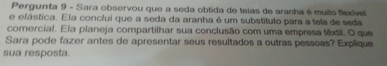 Pergunta 9 - Sara observou que a seda obtida de teias de aranha é muito flexível 
e elástica. Ela conclui que a seda da aranha é um substituto para a tela de seda 
comercial. Ela planeja compartilhar sua conclusão com uma empresa têxtil. O que 
Sara pode fazer antes de apresentar seus resultados a outras pessoas? Explique 
sua resposta.