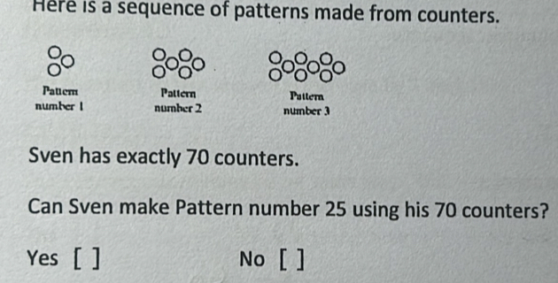 Here is a sequence of patterns made from counters.
Pattem Pattern Puttern
number l number 2 number 3
Sven has exactly 70 counters.
Can Sven make Pattern number 25 using his 70 counters?
Yes [ ] No [ ]