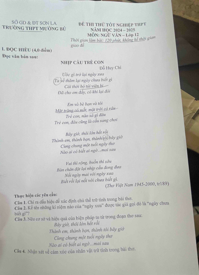 SỞ GD & ĐT SƠN LA Đề thi thử tốt nghiệp thPt
trường tHPT mường bÚ NăM HQC 2024 - 2025
MÔN: NGƯ VăN - Lớp 12
Thời gian làm bài: 120 phút, không kể thời gian
giao đề
I. ĐQC HIÉU (4,0 điểm)
Đọc văn bản sau:
nhịp CảU tRẻ CON
Đỗ Huy Chí
Ước gì trở lại ngày xưa
Ta về thăm lại ngày chưa biết gì
Cái thời bỏ túi viên bi
Đã cho em đẩy, có khi lại đòi
Em và bè bạn và tôi
Mặt trăng có mắt, mặt trời có râu
Trẻ con, nào xá gì đầu
Trẻ con, đầu cũng là cầu sang chơi
Bây giờ, thôi lớn hết rồi
Thành em, thành bạn, thành tôi bây giờ
Cùng chung một tuổi ngây thơ
Nào ai có biết ai ngờ..mai sau
Vui thì rộng, buồn thì sâu
Bàn chân đặt lại nhịp cầu đong đưa
Nối ngày mai với ngày xưa
Biết rồi lại nối với chưa biết gì.
(Thơ Việt Nam 1945-2000, tr189)
Thực hiện các yêu cầu:
Câu 1. Chỉ ra dấu hiệu để xác định chủ thể trữ tình trong bài thơ.
Câu 2. Kể tên những kỉ niệm nào của “ngày xưa” được tác giả gọi đó là “ngày chưa
biết gì”?
Câu 3. Nêu cơ sở và hiệu quả của biện pháp tu từ trong đoạn thơ sau:
Bây giờ, thôi lớn hết rồi
Thành em, thành bạn, thành tôi bây giờ
Cùng chung một tuổi ngây thơ
Nào ai có biết ai ngờ...mai sau
Câu 4. Nhận xét về cảm xúc của nhân vật trữ tình trong bài thơ.