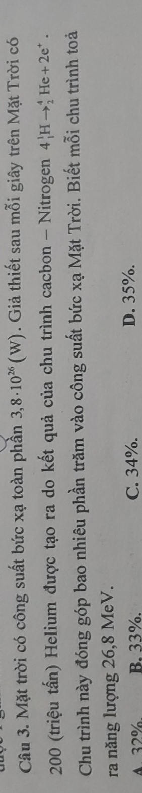 Mặt trời có công suất bức xạ toàn phần 3,8· 10^(26)(W). Giả thiết sau mỗi giây trên Mặt Trời có
200 (triệu tấn) Helium được tạo ra do kết quả của chu trình cacbon - Nitrogen 4_1^(1Hto _2^4 H e+2e^+). 
Chu trình này đóng góp bao nhiêu phần trăm vào công suất bức xạ Mặt Trời. Biết mỗi chu trình toả
ra năng lượng 26, 8 MeV.
4. 32% B. 33%. C. 34%.
D. 35%.