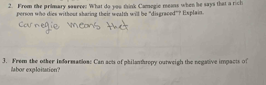 From the primary source: What do you think Carnegie means when he says that a rich 
person who dies without sharing their wealth will be "disgraced"? Explain. 
3. From the other information: Can acts of philanthropy outweigh the negative impacts of 
labor exploitation?