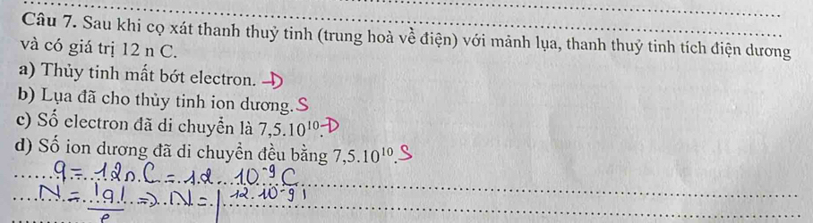 Sau khi cọ xát thanh thuỷ tinh (trung hoà về điện) với mảnh lụa, thanh thuỷ tinh tích điện dương 
và có giá trị 12 n C. 
a) Thủy tinh mất bớt electron. 
b) Lụa đã cho thủy tinh ion dương.S 
c) Số electron đã di chuyển là 7, 5.10^(10)
d) Số ion dương đã di chuyền đều bằng 7, 5.10^(10).