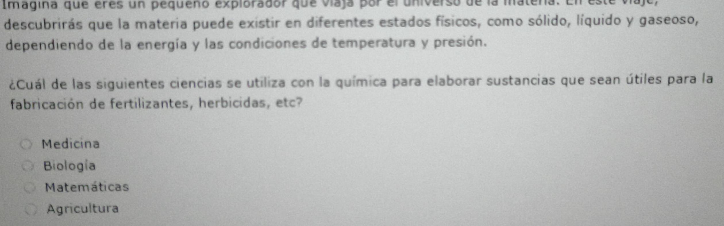 Imagina que eres un pequeño explorador que viaja por el universo de la matera. En este viaje,
descubrirás que la materia puede existir en diferentes estados físicos, como sólido, líquido y gaseoso,
dependiendo de la energía y las condiciones de temperatura y presión.
¿Cuál de las siguientes ciencias se utiliza con la química para elaborar sustancias que sean útiles para la
fabricación de fertilizantes, herbicidas, etc?
Medicina
Biología
Matemáticas
Agricultura