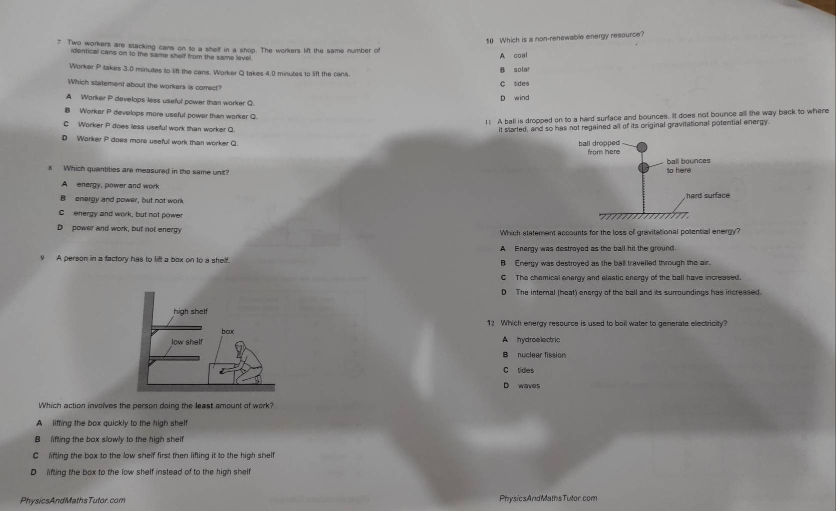 Which is a non-renewable energy resource?
7 Two workers are stacking cans on to a shelf in a shop. The workers lift the same number of
identical cans on to the same shelf from the same level. A coal
Worker P takes 3.0 minutes to lift the cans. Worker Q takes 4.0 minutes to lift the cans B solar
Which statement about the workers is correct?
C tides
D wind
A Worker P develops less useful power than worker Q.
B Worker P develops more useful power than worker Q.
11 A ball is dropped on to a hard surface and bounces. It does not bounce all the way back to where
C Worker P does less useful work than worker Q.
it started, and so has not regained all of its original gravitational potential energy.
D Worker P does more useful work than worker Q.
8 Which quantities are measured in the same unit?
A energy, power and work
B energy and power, but not work
C energy and work, but not power
D power and work, but not energy
Which statement accounts for the loss of gravitational potential energy?
A Energy was destroyed as the ball hit the ground.
9 A person in a factory has to lift a box on to a shelf.
B Energy was destroyed as the ball travelled through the air.
C The chemical energy and elastic energy of the ball have increased.
D The internal (heat) energy of the ball and its surroundings has increased.
12 Which energy resource is used to boil water to generate electricity?
A hydroelectric
B nuclear fission
C tides
D waves
Which action involves the person doing the least amount of work?
A lifting the box quickly to the high shelf
B lifting the box slowly to the high shelf
C lifting the box to the low shelf first then lifting it to the high shelf
D lifting the box to the low shelf instead of to the high shelf
PhysicsAndMathsTutor.com PhysicsAndMathsTutor.com