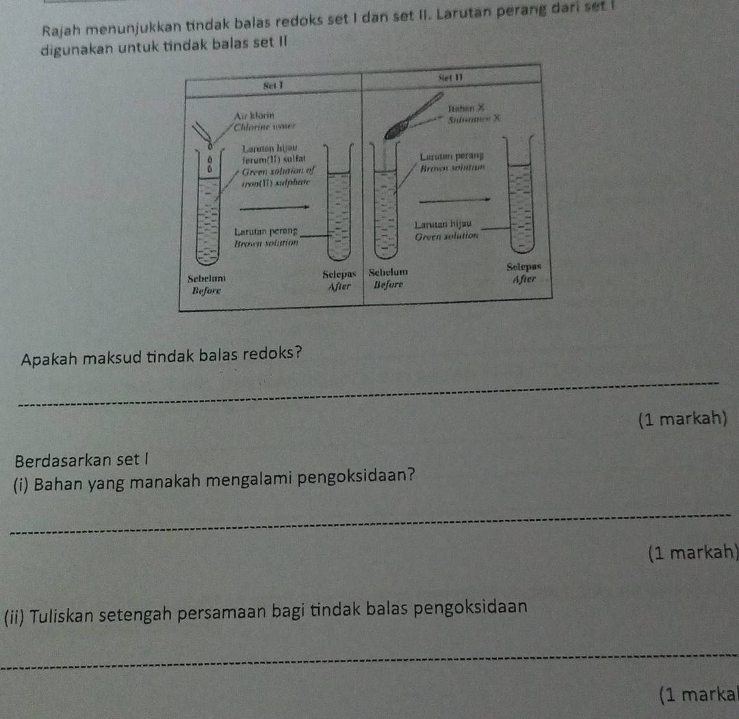 Rajah menunjukkan tindak balas redoks set I dan set II. Larutan perang dari set I 
digunakan untuk tindak balas set II 
Apakah maksud tindak balas redoks? 
_ 
(1 markah) 
Berdasarkan set I 
(i) Bahan yang manakah mengalami pengoksidaan? 
_ 
(1 markah) 
(ii) Tuliskan setengah persamaan bagi tindak balas pengoksidaan 
_ 
(1 marka