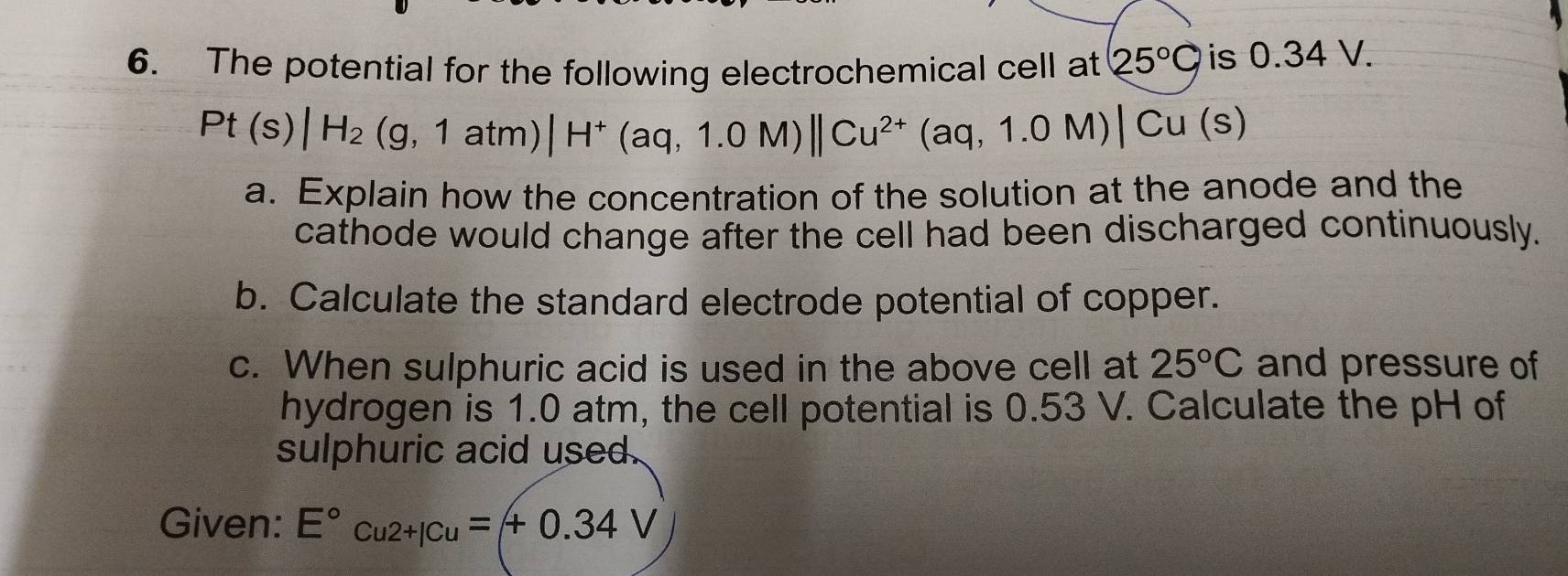 The potential for the following electrochemical cell at 25°C is 0.34 V.
Pt(s)|H_2(g,1atm)|H^+(aq,1.0M)||Cu^(2+)(aq,1.0M)|Cu(s)
a. Explain how the concentration of the solution at the anode and the 
cathode would change after the cell had been discharged continuously. 
b. Calculate the standard electrode potential of copper. 
c. When sulphuric acid is used in the above cell at 25°C and pressure of 
hydrogen is 1.0 atm, the cell potential is 0.53 V. Calculate the pH of 
sulphuric acid used. 
Given: E°cu2+|Cu=+0.34V