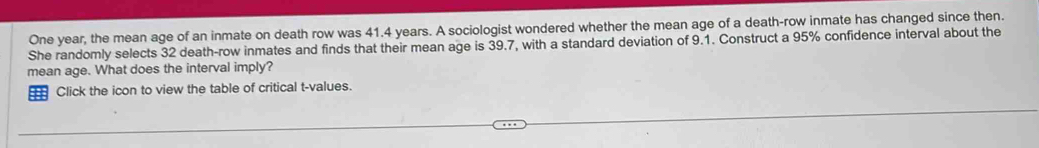 One year, the mean age of an inmate on death row was 41.4 years. A sociologist wondered whether the mean age of a death-row inmate has changed since then. 
She randomly selects 32 death-row inmates and finds that their mean age is 39.7, with a standard deviation of 9.1. Construct a 95% confidence interval about the 
mean age. What does the interval imply? 
Click the icon to view the table of critical t-values.