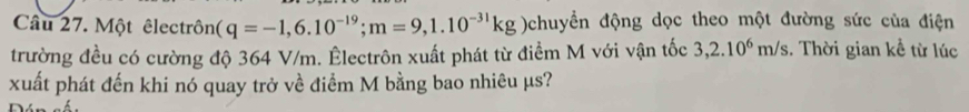 Một êlectrôn (q=-1,6.10^(-19); m=9,1.10^(-31)kg )chuyền động dọc theo một đường sức của điện 
trường đều có cường độ 364 V/m. Êlectrôn xuất phát từ điểm M với vận tốc 3,2.10^6m/s. Thời gian kể từ lúc 
xuất phát đến khi nó quay trở về điểm M bằng bao nhiêu µs?