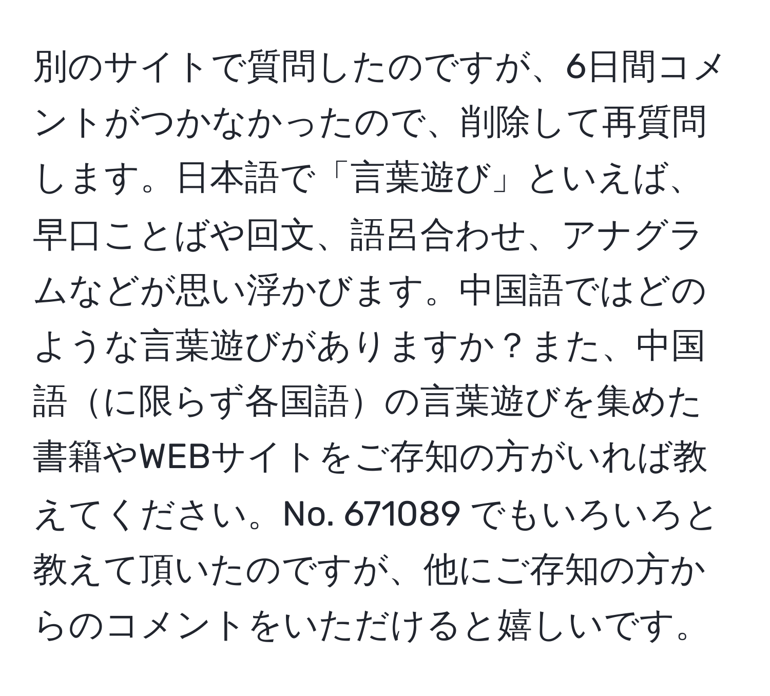 別のサイトで質問したのですが、6日間コメントがつかなかったので、削除して再質問します。日本語で「言葉遊び」といえば、早口ことばや回文、語呂合わせ、アナグラムなどが思い浮かびます。中国語ではどのような言葉遊びがありますか？また、中国語に限らず各国語の言葉遊びを集めた書籍やWEBサイトをご存知の方がいれば教えてください。No. 671089 でもいろいろと教えて頂いたのですが、他にご存知の方からのコメントをいただけると嬉しいです。