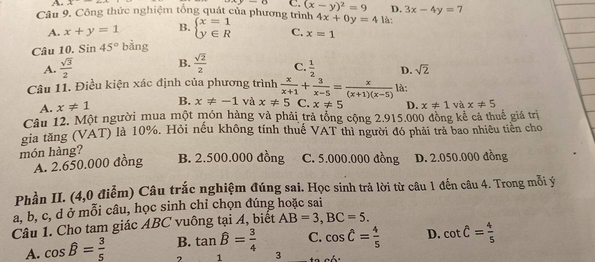 A. x
C. (x-y)^2=9 D. 3x-4y=7
Câu 9. Công thức nghiệm tổng quát của phương trình 4x+0y=4 là:
A. x+y=1 B. beginarrayl x=1 y∈ Rendarray.
C. x=1
Câu 10. Sin45° bàng
B.  sqrt(2)/2 
C.
A.  sqrt(3)/2   1/2 
D. sqrt(2)
Câu 11. Điều kiện xác định của phương trình  x/x+1 + 3/x-5 = x/(x+1)(x-5)  là:
A. x!= 1
B. x!= -1 và x!= 5 C. x!= 5 và x!= 5
D. x!= 1
Câu 12. Một người mua một món hàng và phải trả tổng cộng 2.915.000 đồng kể cả thuế giá trị
gia tăng (VAT) là 10%. Hỏi nếu không tính thuế VAT thì người đó phải trả bao nhiêu tiền cho
món hàng?
A. 2.650.000 đồng B. 2.500.000 đồng C. 5.000.000 đồng D. 2.050.000 đồng
Phần II. (4,0 điểm) Câu trắc nghiệm đúng sai. Học sinh trả lời từ câu 1 đến câu 4. Trong mỗi ý
a, b, c, d ở mỗi câu, học sinh chỉ chọn đúng hoặc sai
Câu 1. Cho tam giác ABC vuông tại A, biết AB=3,BC=5.
A. cos widehat B= 3/5 
B. tan widehat B= 3/4  C. cos hat C= 4/5  D. cot hat C= 4/5 
1 3