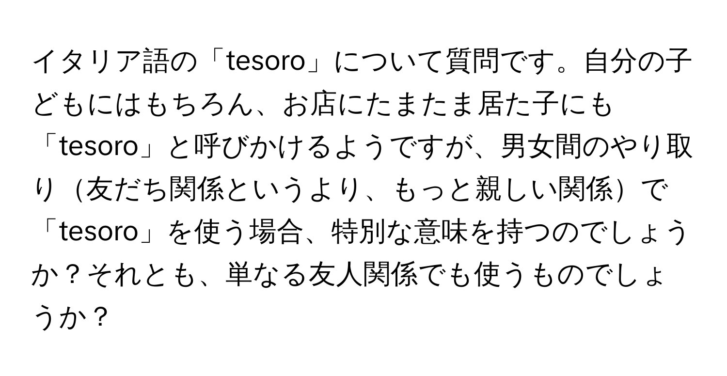 イタリア語の「tesoro」について質問です。自分の子どもにはもちろん、お店にたまたま居た子にも「tesoro」と呼びかけるようですが、男女間のやり取り友だち関係というより、もっと親しい関係で「tesoro」を使う場合、特別な意味を持つのでしょうか？それとも、単なる友人関係でも使うものでしょうか？