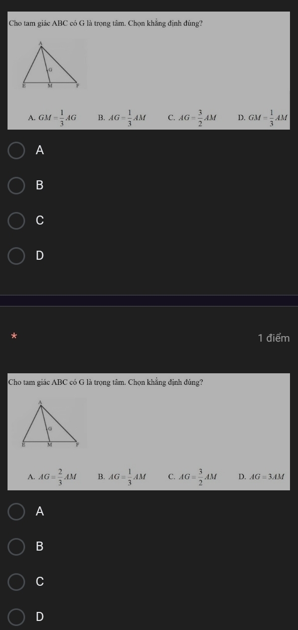 Cho tam giác ABC có G là trọng tâm. Chọn khẳng định đúng?
A. GM= 1/3 AG B. AG= 1/3 AM C. AG= 3/2 AM D. GM= 1/3 AM
A
B
C
D
* 1 điểm
Cho tam giác ABC có G là trọng tâm. Chọn khẳng định đúng?
A. AG= 2/3 AM B. AG= 1/3 AM C. AG= 3/2 AM D. AG=3AM
A
B
C
D