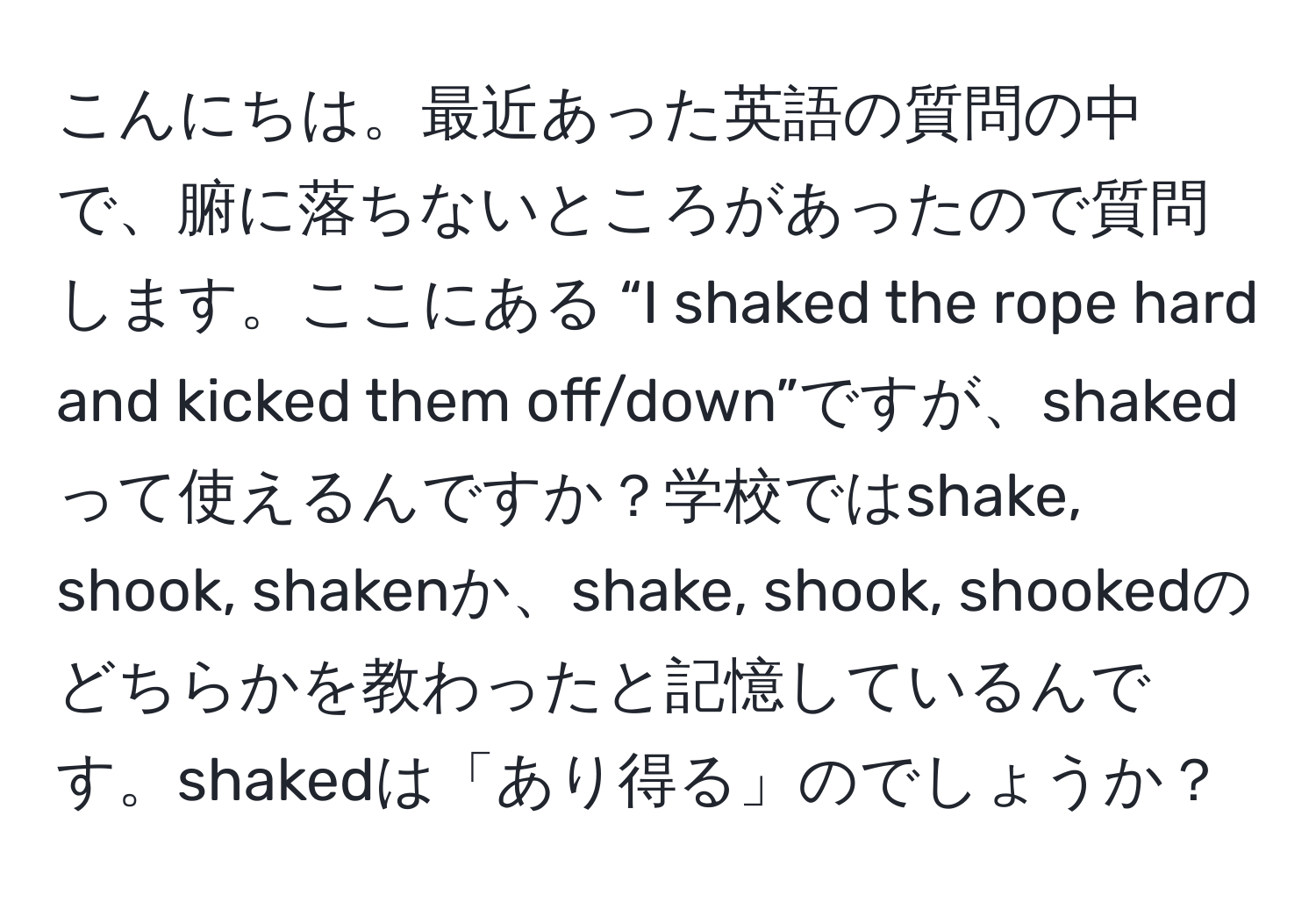 こんにちは。最近あった英語の質問の中で、腑に落ちないところがあったので質問します。ここにある “I shaked the rope hard and kicked them off/down”ですが、shakedって使えるんですか？学校ではshake, shook, shakenか、shake, shook, shookedのどちらかを教わったと記憶しているんです。shakedは「あり得る」のでしょうか？