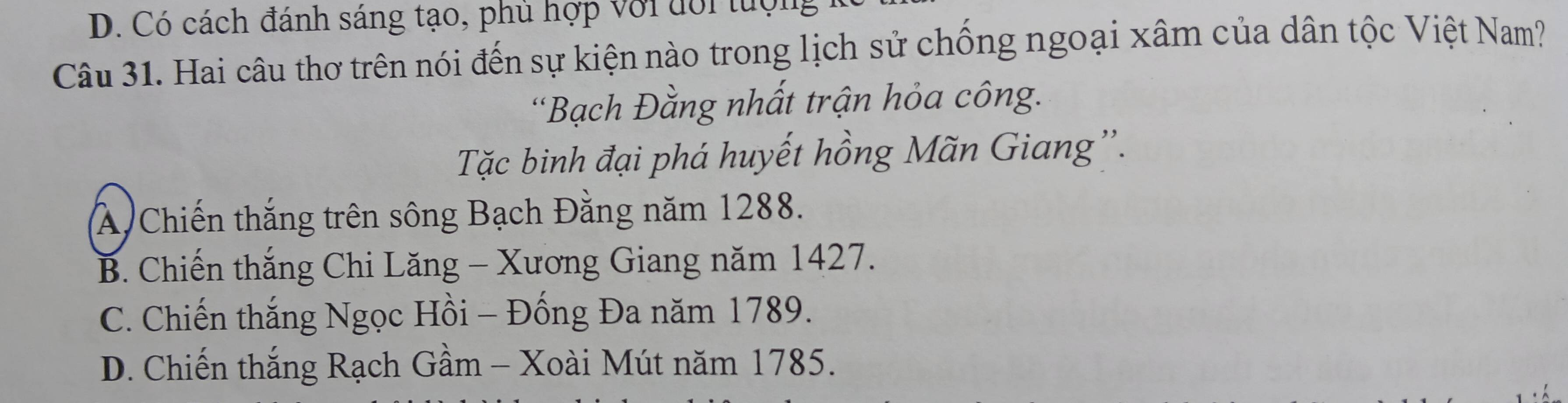 D. Có cách đánh sáng tạo, phủ hợp với đới tượng
Câu 31. Hai câu thơ trên nói đến sự kiện nào trong lịch sử chống ngoại xâm của dân tộc Việt Nam?
*Bạch Đằng nhất trận hỏa công.
Tặc binh đại phá huyết hồng Mãn Giang''.
A Chiến thắng trên sông Bạch Đằng năm 1288.
B. Chiến thắng Chi Lăng - Xương Giang năm 1427.
C. Chiến thắng Ngọc Hồi - Đống Đa năm 1789.
D. Chiến thắng Rạch Gầm - Xoài Mút năm 1785.