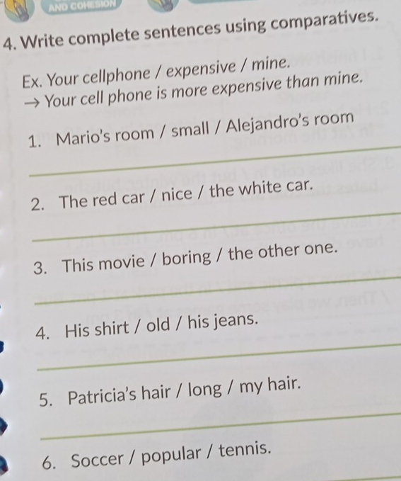 AND COHESION 
4. Write complete sentences using comparatives. 
Ex. Your cellphone / expensive / mine. 
→ Your cell phone is more expensive than mine. 
_ 
1. Mario's room / small / Alejandro's room 
_ 
2. The red car / nice / the white car. 
_ 
3. This movie / boring / the other one. 
_ 
4. His shirt / old / his jeans. 
_ 
5. Patricia's hair / long / my hair. 
6. Soccer / popular / tennis.