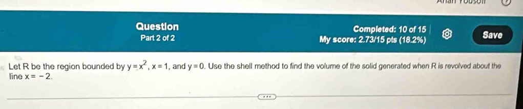 Question Completed: 10 of 15 
Part 2 of 2 My score: 2.73/15 pts (18.2%) Save 
Let R be the region bounded by y=x^2, x=1 , and y=0. Use the shell method to find the volume of the solid generated when R is revolved about the 
line x=-2.