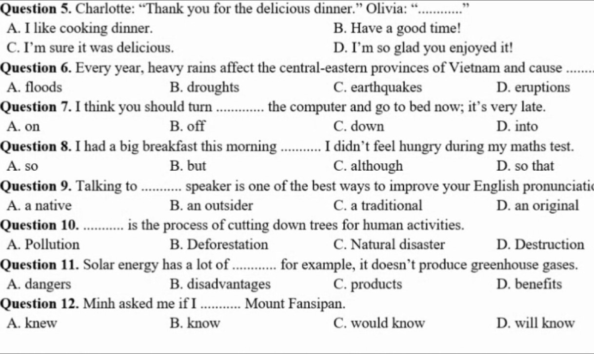 Charlotte: “Thank you for the delicious dinner.” Olivia: “_ ,
A. I like cooking dinner. B. Have a good time!
C. I’m sure it was delicious. D. I’m so glad you enjoyed it!
Question 6. Every year, heavy rains affect the central-eastern provinces of Vietnam and cause_
A. floods B. droughts C. earthquakes D. eruptions
Question 7. I think you should turn_ the computer and go to bed now; it’s very late.
A. on B. off C. down D. into
Question 8. I had a big breakfast this morning _I didn’t feel hungry during my maths test.
A. so B. but C. although D. so that
Question 9. Talking to _speaker is one of the best ways to improve your English pronunciatic
A. a native B. an outsider C. a traditional D. an original
Question 10. ._ ........... is the process of cutting down trees for human activities.
A. Pollution B. Deforestation C. Natural disaster D. Destruction
Question 11. Solar energy has a lot of_ for example, it doesn’t produce greenhouse gases.
A. dangers B. disadvantages C. products D. benefits
Question 12. Minh asked me if I _Mount Fansipan.
A. knew B. know C. would know D. will know