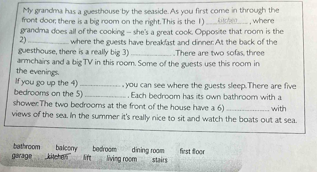 My grandma has a guesthouse by the seaside. As you first come in through the
front door; there is a big room on the right.This is the 1) ....... kitchen....... ,, where 
grandma does all of the cooking — she's a great cook. Opposite that room is the
2)_
where the guests have breakfast and dinner: At the back of the
guesthouse, there is a really big 3) _.There are two sofas, three
armchairs and a bigTV in this room. Some of the guests use this room in
the evenings.
If you go up the 4) _, you can see where the guests sleep.There are five
bedrooms on the 5) _. Each bedroom has its own bathroom with a
shower:The two bedrooms at the front of the house have a 6) _with
views of the sea. In the summer it's really nice to sit and watch the boats out at sea.
bathroom balcony bedroom dining room first floor
garage _ kitchen lift_ living room. stairs