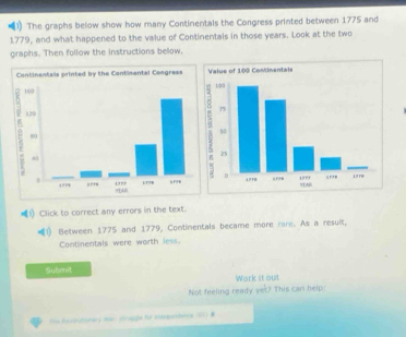 The graphs below show how many Continentals the Congress printed between 1775 and 
1779, and what happened to the value of Continentals in those years. Look at the two 
graphs. Then follow the instructions below. 
(1) Click to correct any errors in the text. 
Between 1775 and 1779, Contimentals became more rare. As a result, 
Continentals were worth less. 
Subenit 
Work it out 
Not feeling ready yet? This can help 
Ths fevintimary War shruggie for intependents 187) #