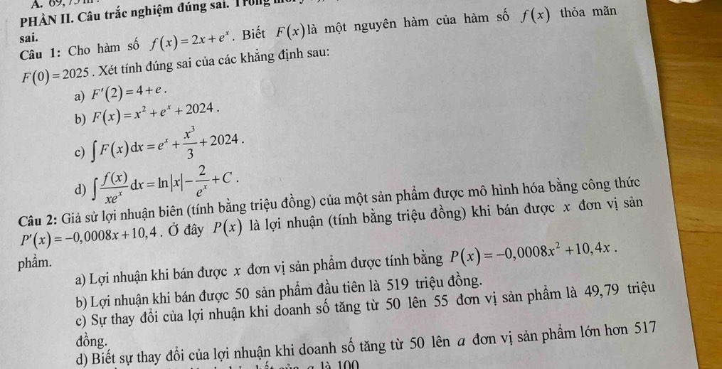 69, 75
PHÀN II. Câu trắc nghiệm đúng sai. Trong 
Câu 1: Cho hàm số f(x)=2x+e^x. Biết F(x) là một nguyên hàm của hàm số f(x) thỏa mãn
sai.
F(0)=2025. Xét tính đúng sai của các khẳng định sau:
a) F'(2)=4+e. 
b) F(x)=x^2+e^x+2024. 
c) ∈t F(x)dx=e^x+ x^3/3 +2024. 
d) ∈t  f(x)/xe^x dx=ln |x|- 2/e^x +C. 
Câu 2: Giả sử lợi nhuận biên (tính bằng triệu đồng) của một sản phẩm được mô hình hóa bằng công thức
P'(x)=-0,0008x+10,4. Ở đây P(x) là lợi nhuận (tính bằng triệu đồng) khi bán được x đơn vị sản
phẩm.
a) Lợi nhuận khi bán được x đơn vị sản phẩm được tính bằng P(x)=-0,0008x^2+10,4x. 
b) Lợi nhuận khi bán được 50 sản phẩm đầu tiên là 519 triệu đồng.
c) Sự thay đổi của lợi nhuận khi doanh số tăng từ 50 lên 55 đơn vị sản phẩm là 49, 79 triệu
đồng.
d) Biết sự thay đổi của lợi nhuận khi doanh số tăng từ 50 lên a đơn vị sản phẩm lớn hơn 517
1à 1 00