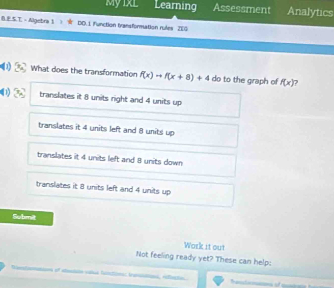 Myixl Learning Assessment Analytics
B.E.S.T. - Algebra 1 DD.1 Function transformation rules ZEG
0 What does the transformation f(x)to f(x+8)+4 do to the graph of f(x) 2
D translates it 8 units right and 4 units up
translates it 4 units left and 8 units up
translates it 4 units left and 8 units down
translates it 8 units left and 4 units up
Submit
Work it out
Not feeling ready yet? These can help:
valus fantions trauilio), refeçte