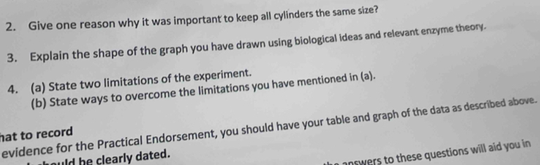 Give one reason why it was important to keep all cylinders the same size? 
3. Explain the shape of the graph you have drawn using biological ideas and relevant enzyme theory. 
4. (a) State two limitations of the experiment. 
(b) State ways to overcome the limitations you have mentioned in (a). 
evidence for the Practical Endorsement, you should have your table and graph of the data as described above. 
hat to record 
answers to these questions will aid you in 
uld be clearly dated.