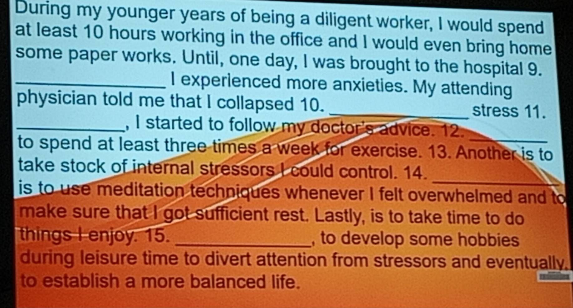 During my younger years of being a diligent worker, I would spend 
at least 10 hours working in the office and I would even bring home 
some paper works. Until, one day, I was brought to the hospital 9. 
_I experienced more anxieties. My attending 
physician told me that I collapsed 10. _stress 11. 
_, I started to follow my doctor's advice. 12._ 
to spend at least three times a week for exercise. 13. Another is to 
take stock of internal stressors I could control. 14._ 
is to use meditation techniques whenever I felt overwhelmed and to 
make sure that I got sufficient rest. Lastly, is to take time to do 
things I enjoy. 15. _, to develop some hobbies 
during leisure time to divert attention from stressors and eventually. 
to establish a more balanced life.