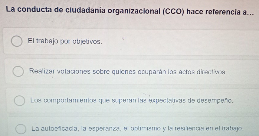 La conducta de ciudadanía organizacional (CCO) hace referencia a...
El trabajo por objetivos.
Realizar votaciones sobre quienes ocuparán los actos directivos.
Los comportamientos que superan las expectativas de desempeño.
La autoeficacia, la esperanza, el optimismo y la resiliencia en el trabajo.