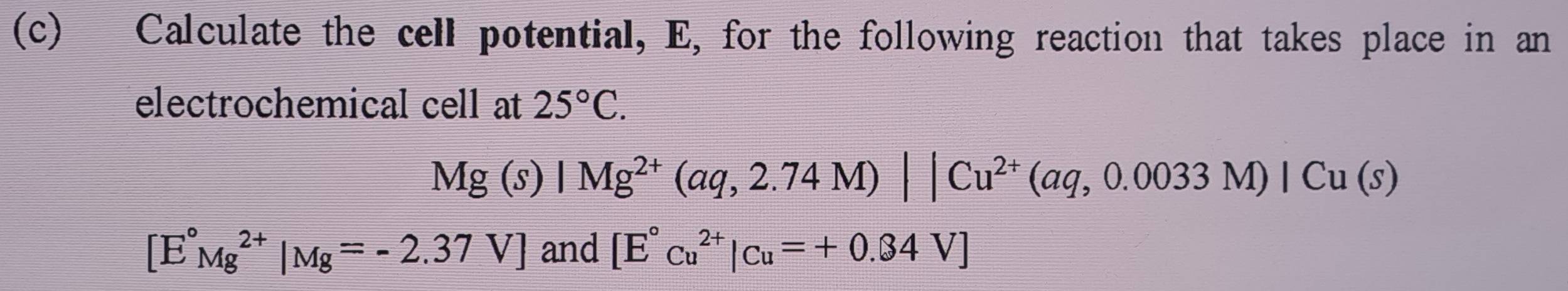 Calculate the cell potential, E, for the following reaction that takes place in an 
electrochemical cell at 25°C.
Mg(s)|Mg^(2+)(aq,2.74M)||Cu^(2+)(aq,0.0033M)|Cu(s)
[E°Mg^(2+)|Mg=-2.37V] and [E°cu^(2+)|cu=+0.34V]