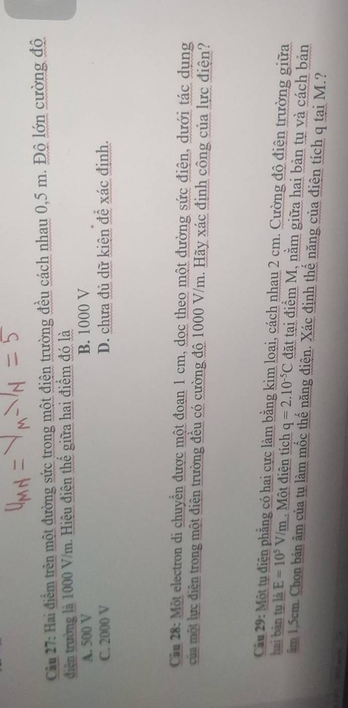 Cầu 27: Hai điểm trên một đường sức trong một điện trường đều cách nhau 0,5 m. Độ lớn cường độ
diện trường là 1000 V/m. Hiệu điện thế giữa hai điểm đó là
A. 500 V B. 1000 V
C. 2000 V D. chưa đủ dữ kiện để xác định.
Căn 28: Một electron di chuyển được một đoan 1 cm, dọc theo một đường sức điện, dưới tác dụng
của một lực điễn trong một điện trường đều có cường độ 1000 V/m. Hãy xác định công của lực điện?
Cầu 29: Một tu điện phẳng có hai cực làm bằng kim loại, cách nhau 2 cm. Cường độ điện trường giữa
hai bản tu là E=10^5V/m Một điện tích q=2.10^(-5)C đặt tại điểm M, nằm giữa hai bản tụ và cách bản
âm 1,5cm. Chon bản âm của tụ làm mốc thế năng điện. Xác định thế năng của điện tích q tại M.?