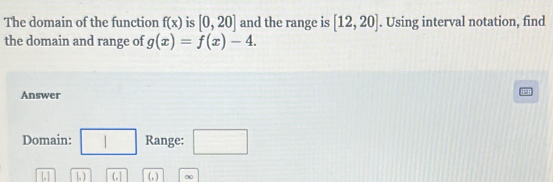 The domain of the function f(x) is [0,20] and the range is [12,20]. Using interval notation, find 
the domain and range of g(x)=f(x)-4. 
Answer 
8 
Domain: □ Range: □ 
[, ] 1 (1 (,) ∞