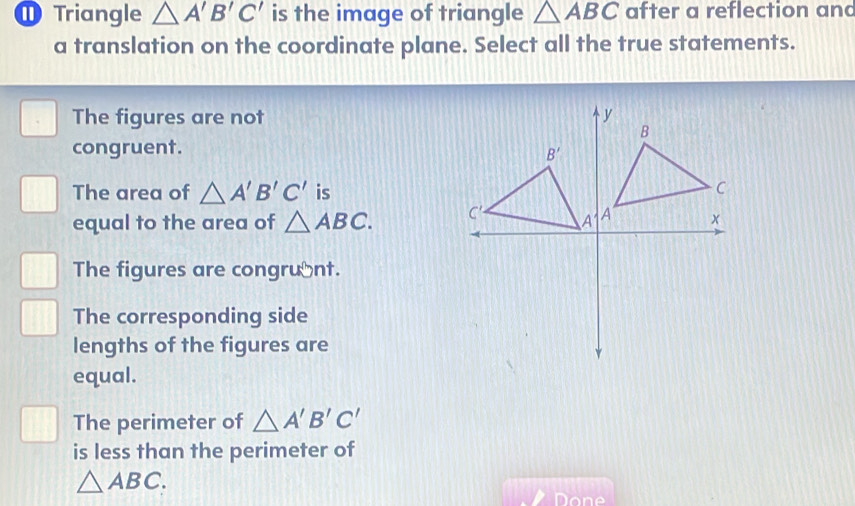 Triangle △ A'B'C' is the image of triangle △ ABC after a reflection anc
a translation on the coordinate plane. Select all the true statements.
The figures are not 
congruent.
The area of △ A'B'C' is
equal to the area of △ ABC.
The figures are congrunt.
The corresponding side
lengths of the figures are
equal.
The perimeter of △ A'B'C'
is less than the perimeter of
△ ABC.
Done