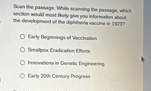 Scan the passage. While scanning the passage, which
section would most likely give you information about 
the development of the diphtheria vaccine in 1923?
Early Beginnings of Vaccination
Smallpox Eradication Efforts
Innovations in Genetic Engineering
Early 20th Century Progress