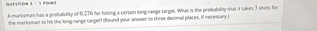 A marksman has a probability of 0.276 for hitting a certain long-range target. What is the probability that it takes 3 shots for 
the marksman to hit the long-range target? (Round your answer to three decimal places, if necessary.)