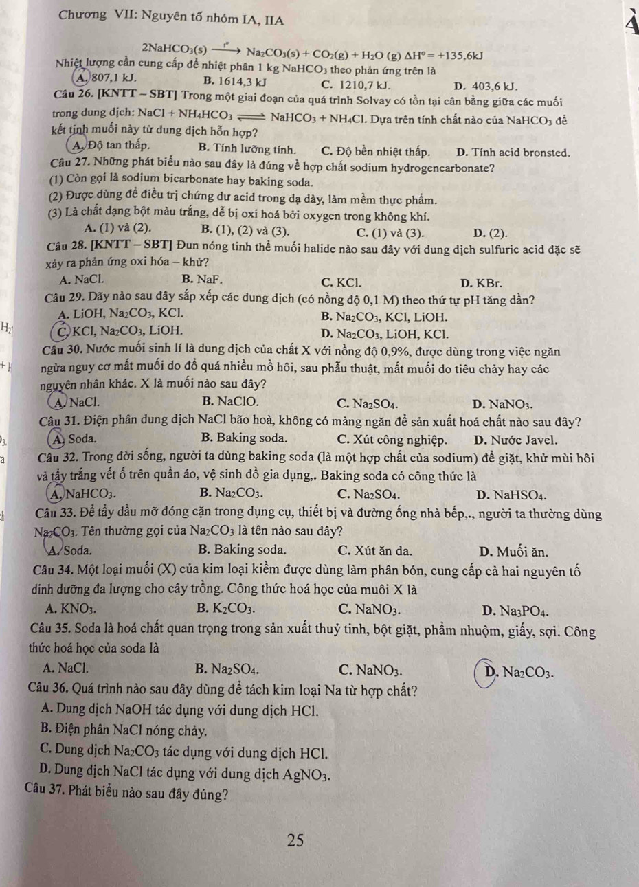 Chương VII: Nguyên tố nhóm IA, IIA
2NaHCO O3(s) → → Na₂C CO_3(s)+CO_2(g)+H_2O (g) △ H°=+135,6kJ
Nhiệt lượng cần cung cấp để nhiệt phân 1 kg NaHCO₃ theo phản ứng trên là
A. 807,1 kJ. B. 1614,3 kJ C. 1210,7 kJ. D. 403,6 kJ.
Câu 26. [KNTT - SBT] Trong một giai đoạn của quá trình Solvay có tồn tại cân bằng giữa các muối
trong dung dịch: NaCl+NH_4HCO_3= Na HCO_3+NH_4Cl 1. Dựa trên tính chất nào của NaHCO3 để
kết tinh muối này từ dung dịch hỗn hợp?
Aộ Độ tan thấp. B. Tính lưỡng tính. C. Độ bền nhiệt thấp. D. Tính acid bronsted.
Câu 27. Những phát biểu nào sau đây là đúng về hợp chất sodium hydrogencarbonate?
(1) Còn gọi là sodium bicarbonate hay baking soda.
(2) Được dùng đề điều trị chứng dư acid trong dạ dày, làm mềm thực phẩm.
(3) Là chất dạng bột màu trắng, dễ bị oxi hoá bởi oxygen trong không khí.
A. (1) và (2). B. (1), (2) và (3). C. (1) sqrt(a) (3). D. (2).
Câu 28. [KNTT - SBT] Đun nóng tinh thể muối halide nào sau đây với dung dịch sulfuric acid đặc sẽ
xảy ra phản ứng oxi hóa - khử?
A. NaCl. B. NaF. C. KCl. D. KBr.
Câu 29. Dãy nào sau đây sắp xếp các dung dịch (có nồng dhat Q0,1M) theo thứ tự pH tăng dần?
A. LiOH Na_2CO_3, KCl. l, LiOH.
B. Na_2CO_3, K C
H2 C, KCl, Va_2CO_3, , LiOH. D. Na_2CO_3 , LiOH, KCl.
Câu 30. Nước muối sinh lí là dung dịch của chất X với nồng độ 0,9%, được dùng trong việc ngăn
+ ngừa nguy cơ mất muối do đỗ quá nhiều mồ hôi, sau phẫu thuật, mất muối do tiêu chảy hay các
nguyên nhân khác. X là muối nào sau đây?
A. NaCl. B. NaClO. C. Na_2SO_4. D. NaNO_3.
Câu 31. Điện phân dung dịch NaCl bão hoà, không có màng ngăn để sản xuất hoá chất nào sau đây?
A, Soda. B. Baking soda. C. Xút công nghiệp. D. Nước Javel.
Câu 32. Trong đời sống, người ta dùng baking soda (là một hợp chất của sodium) để giặt, khử mùi hôi
và tầy trắng vết ố trên quần áo, vệ sinh đồ gia dụng,. Baking soda có công thức là
A. NaHCO₃. B. Na_2CO_3. C. Na_2SO_4. D. NaHSO₄.
Câu 33. Để tầy dầu mỡ đóng cặn trong dụng cụ, thiết bị và đường ống nhà bếp,., người ta thường dùng
Na₂CO₃. Tên thường gọi của Na2 CO_3 là tên nào sau đây?
A Soda. B. Baking soda. C. Xút ăn da. D. Muối ăn.
Câu 34. Một loại muối (X) của kim loại kiểm được dùng làm phân bón, cung cấp cả hai nguyên tố
dinh dưỡng đa lượng cho cây trồng. Công thức hoá học của muôi X là
A. KNO₃. B. K_2CO_3. C. NaNO_3. D. Na_3PO_4.
Câu 35. Soda là hoá chất quan trọng trong sản xuất thuỷ tinh, bột giặt, phẩm nhuộm, giấy, sợi. Công
thức hoá học của soda là
A. NaCl. B. Na_2SO_4. C. NaNO_3. D. Na_2CO_3.
Câu 36. Quá trình nào sau đây dùng để tách kim loại Na từ hợp chất?
A. Dung dịch NaOH tác dụng với dung dịch HCl.
B. Điện phân NaCl nóng chảy.
C. Dung dịch Na_2CO_3 tác dụng với dung dịch HCl.
D. Dung dịch NaCl tác dụng với dung dịch AgNO_3.
Câu 37. Phát biểu nào sau đây đúng?
25