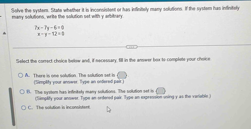 Solve the system. State whether it is inconsistent or has infinitely many solutions. If the system has infinitely
many solutions, write the solution set with y arbitrary.
7x-7y-6=0
x-y-12=0
Select the correct choice below and, if necessary, fill in the answer box to complete your choice.
A. There is one solution. The solution set is
(Simplify your answer. Type an ordered pair.)
B. The system has infinitely many solutions. The solution set is
(Simplify your answer. Type an ordered pair. Type an expression using y as the variable.)
C. The solution is inconsistent.