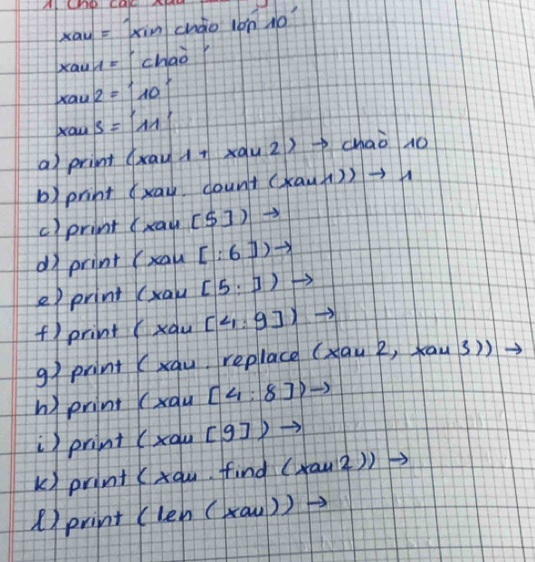 A chp ca
xau=1xin cháio l0n N0 10°
xau1= chaor 
xaw 2=10°
xaw s=11'
a) print (xau 1+xau2) chaò no 
b) print (xay dount (xau1))to 1
c)print (xau[5])to
dì print (xau[:6])to
e) print( (xau[5,]) to 
f) print (x_au:9]endpmatrix to  
91 print (xqu replace (xau2,xau3)) to 
h) print (xau[4:8]to
i) print( xau[9])to
k) print (xau find (x+12))to
()print (len(xau)to