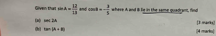 Given that sin A= 12/13  and cos B=- 3/5  where A and B lie in the same quadrant, find 
(a) sec 2A [3 marks] 
(b) tan (A+B) [4 marks]