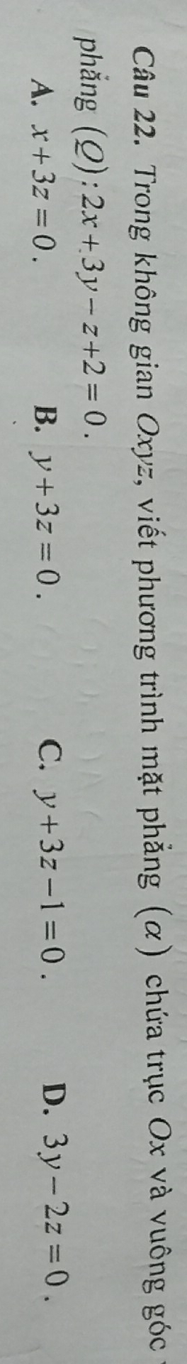 Trong không gian Oxyz, viết phương trình mặt phẳng (α) chứa trục Ox và vuông góc
phẳng (Q):2x+3y-z+2=0.
D.
A. x+3z=0. B. y+3z=0. C. y+3z-1=0. 3y-2z=0.