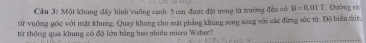 Một khung dây hình vuông cạnh 5 cm được đặt trong từ trường đều có B=0,01T Đường sức 
từ vuông góc với mặt khung. Quay khung cho mặt phẳng khung song song với các đừng sức từ. Độ biến thiên 
từ thông qua khung có độ lớn bằng bao nhiêu micro Weber?