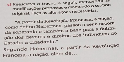 Reescreva o trecho a seguir, atendendo a 
modificações propostas e mantendo o sentido 
original. Faça as alterações necessárias. 
''A partir da Revolução Francesa, a nação, 
como define Habermas, passou a ser a escora 
da soberania e também a base para a defini- 
ção dos deveres e direitos dos indivíduos do 
Estado: a cidadania." 
Segundo Habermas, a partir da Revolução 
Francesa, a nação, além de...