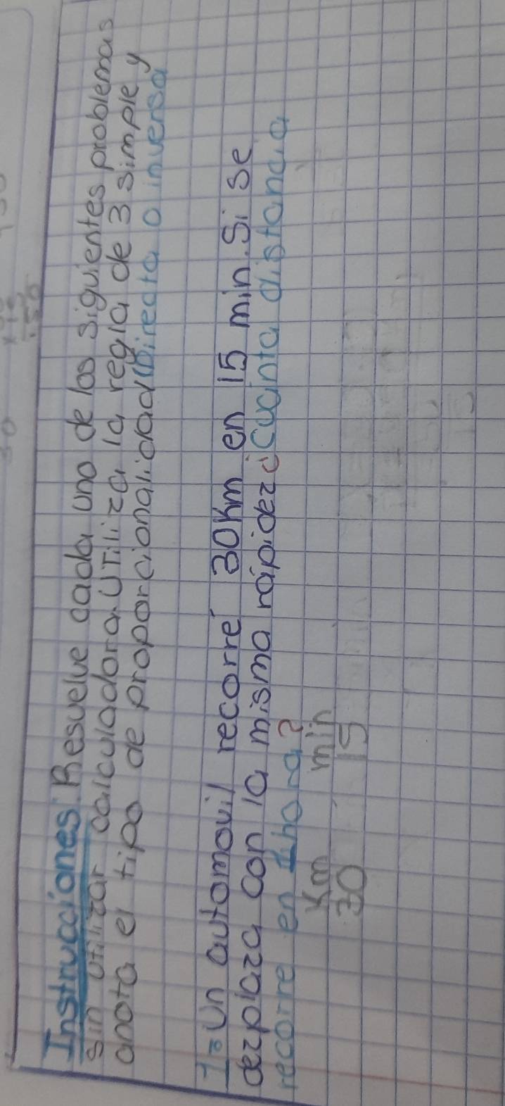 (
* 15
SO 
Instrucciones. Besuelve dade uno de los siquientes problemas 
sin ofilitar calculddoraUTlich Id reglade 3 simple y 
anota er tipd de proporc, onalidad (pired to o inversa 
IsUn automovil recorre 30Km en 15 min. Si se 
dezoicia con 10 misma raipided ccdanta distchd,a 
recore en thord? 
Xo min
3015