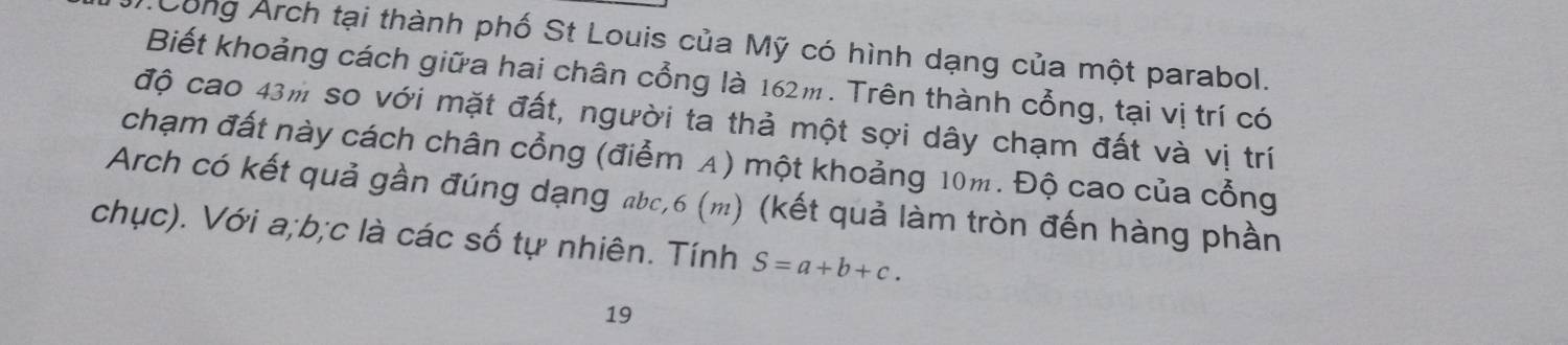 Công Arch tại thành phố St Louis của Mỹ có hình dạng của một parabol. 
Biết khoảng cách giữa hai chân cổng là 162m. Trên thành cổng, tại vị trí có 
độ cao 43m so với mặt đất, người ta thả một sợi dây chạm đất và vị trí 
chạm đất này cách chân cổng (điểm A) một khoảng 10m. Độ cao của cổng 
Arch có kết quả gần đúng dạng abc, 6 (m) (kết quả làm tròn đến hàng phần 
chục). Với a; b; c là các số tự nhiên. Tính S=a+b+c. 
19