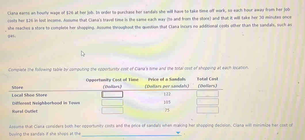 Ciana earns an hourly wage of $26 at her job. In order to purchase her sandals she will have to take time off work, so each hour away from her job 
costs her $26 in lost income. Assume that Ciana's travel time is the same each way (to and from the store) and that it will take her 30 minutes once 
she reaches a store to complete her shopping. Assume throughout the question that Ciana incurs no additional costs other than the sandals, such as 
gas. 
Complete the following table by computing the opportunity cost of Ciana's time and the total cost of shopping at each location. 
Opportunity Cost of Time Price of a Sandals Total Cost 
Assume that Ciana considers both her opportunity costs and the price of sandals when making her shopping decision. Ciana will minimize her cost of 
buying the sandals if she shops at the _.