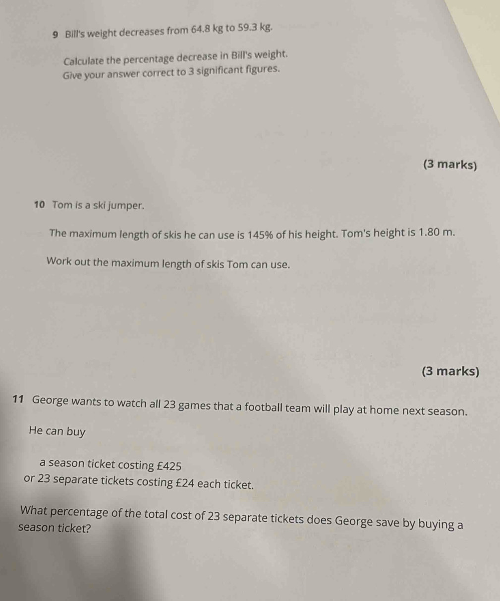 Bill's weight decreases from 64.8 kg to 59.3 kg. 
Calculate the percentage decrease in Bill's weight. 
Give your answer correct to 3 significant figures. 
(3 marks) 
10 Tom is a ski jumper. 
The maximum length of skis he can use is 145% of his height. Tom's height is 1.80 m. 
Work out the maximum length of skis Tom can use. 
(3 marks) 
11 George wants to watch all 23 games that a football team will play at home next season. 
He can buy 
a season ticket costing £425
or 23 separate tickets costing £24 each ticket. 
What percentage of the total cost of 23 separate tickets does George save by buying a 
season ticket?