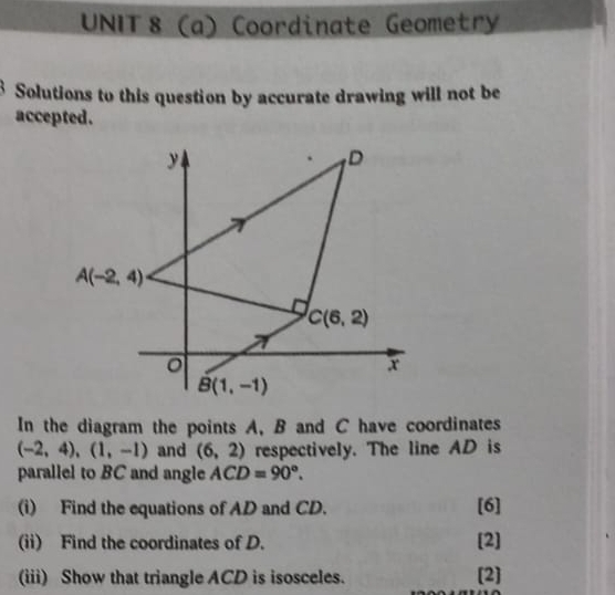 Coordinate Geometry
3 Solutions to this question by accurate drawing will not be
accepted.
In the diagram the points A, B and C have coordinates
(-2,4),(1,-1) and (6,2) respectively. The line AD is
parallel to BC and angle ACD=90°.
(i) Find the equations of AD and CD. [6]
(ii) Find the coordinates of D. [2]
(iii) Show that triangle ACD is isosceles. [2]