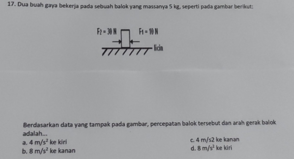 Dua buah gaya bekerja pada sebuah balok yang massanya 5 kg, seperti pada gambar berikut:
F_2=30N F_1=10N
licin
Berdasarkan data yang tampak pada gambar, percepatan balok tersebut dan arah gerak balok
adalah...
a. 4m/s^2 ke kiri c. 4 m/s2 ke kanan
b. 8m/s^2 ke kanan d. 8m/s^2 ke kiri