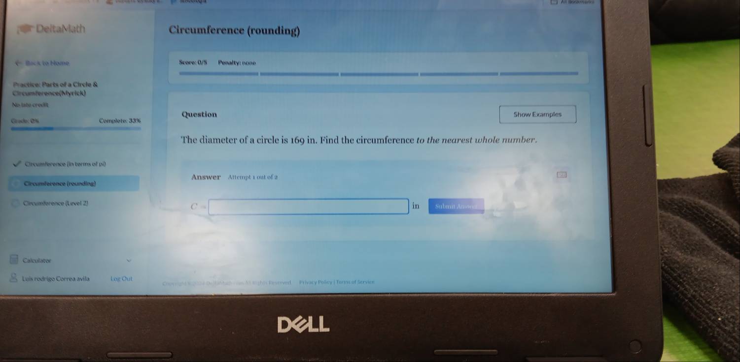 DeltaMath Circumference (rounding) 
- Back to Home Score: 0/5 Penalty: none 
Practice: Parts of a Circle & 
Circumference(Myrick) 
No late credit 
Grado: O% Complete: 33% Question Show Examples 
The diameter of a circle is 169 in. Find the circumference to the nearest whole number. 
Circumference (in terms of pl) 
Answer Attempt 1 out of 2 
Circumference (rounding) 
Circumference (Level 2)
C=□ Submit Answ 
Calculato 
Luis rodrigo Correa avila Log Out Copyright signos ouitantach vas All lights Reserved. Privacy Policy | Terms of Service